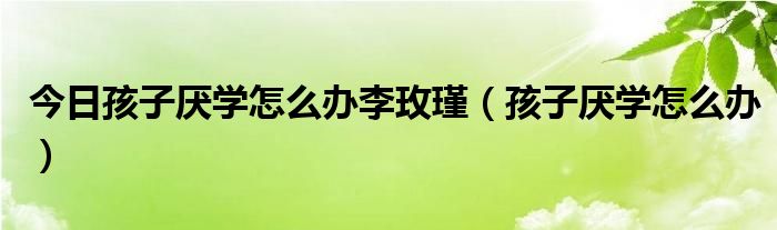 今日孩子厌学怎么办李玫瑾(孩子厌学怎么办)