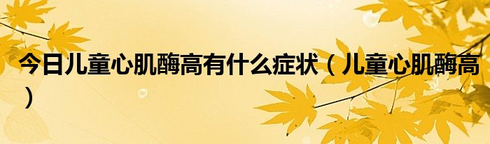 今日儿童心肌酶高有什么症状(儿童心肌酶高)