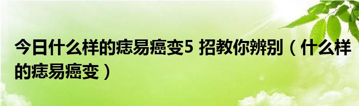 今日什么样的痣易癌变5 招教你辨别(什么样的痣易癌变)