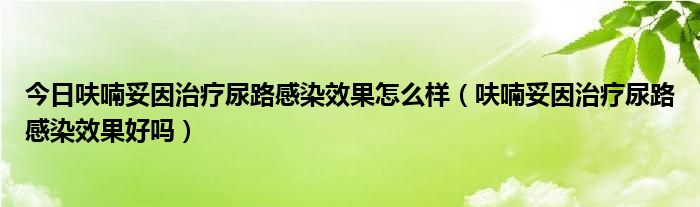 今日呋喃妥因治疗尿路感染效果怎么样(呋喃妥因治疗尿路感染效果好吗)