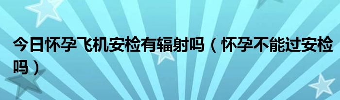 今日怀孕飞机安检有辐射吗(怀孕不能过安检吗)