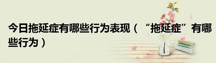 今日拖延症有哪些行为表现（“拖延症”有哪些行为）