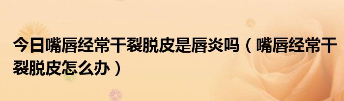 今日嘴唇经常干裂脱皮是唇炎吗(嘴唇经常干裂脱皮怎么办)
