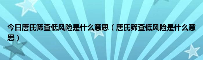 今日唐氏筛查低风险是什么意思(唐氏筛查低风险是什么意思)