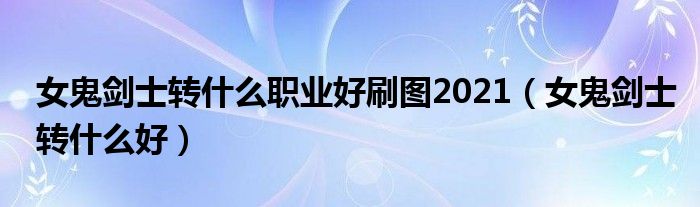 女鬼剑士转什么职业好刷图2021(女鬼剑士转什么好)