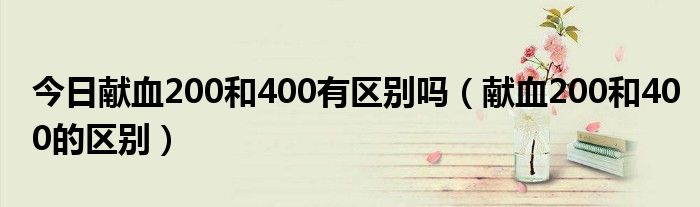今日献血200和400有区别吗(献血200和400的区别)