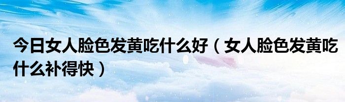 今日女人脸色发黄吃什么好(女人脸色发黄吃什么补得快)
