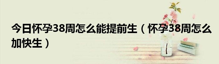 今日怀孕38周怎么能提前生(怀孕38周怎么加快生)