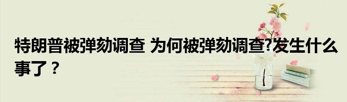 特朗普被弹劾调查 为何被弹劾调查?发生什么事了？