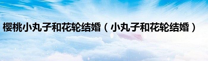 樱桃小丸子和花轮结婚(小丸子和花轮结婚)