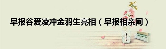 早报谷爱凌冲金羽生亮相（早报相亲网）