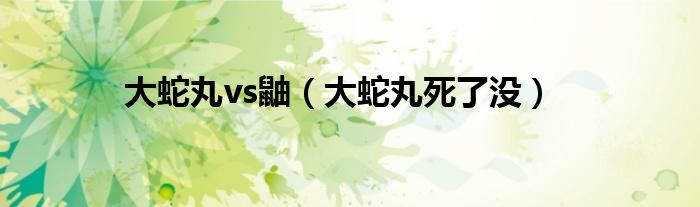 大蛇丸vs鼬(大蛇丸死了没)