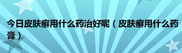 今日皮肤癣用什么药治好呢(皮肤癣用什么药膏)