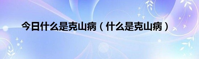 今日什么是克山病(什么是克山病)