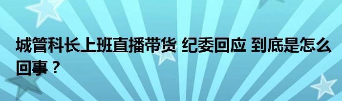 城管科长上班直播带货 纪委回应 到底是怎么回事?