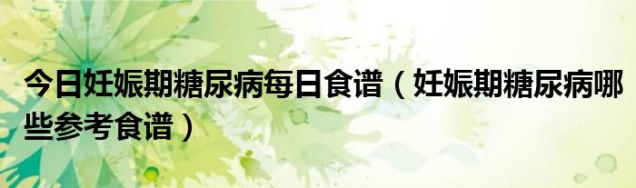 今日妊娠期糖尿病每日食谱(妊娠期糖尿病哪些参考食谱)