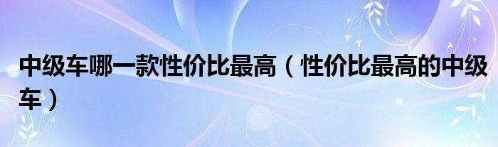 中级车哪一款性价比最高(性价比最高的中级车)