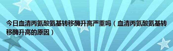 今日血清丙氨酸氨基转移酶升高严重吗(血清丙氨酸氨基转移酶升高的原因)