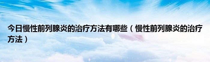 今日慢性前列腺炎的治疗方法有哪些(慢性前列腺炎的治疗方法)