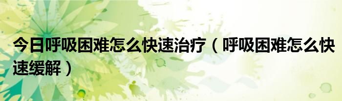 今日呼吸困难怎么快速治疗(呼吸困难怎么快速缓解)