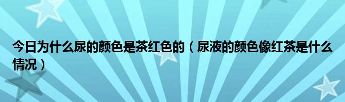 今日为什么尿的颜色是茶红色的(尿液的颜色像红茶是什么情况)