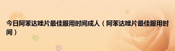 今日阿苯达唑片最佳服用时间成人(阿苯达唑片最佳服用时间)