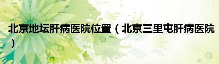 北京地坛肝病医院位置(北京三里屯肝病医院)
