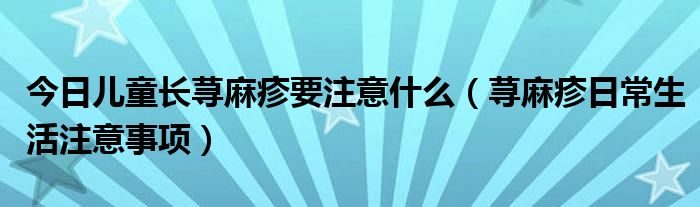 今日儿童长荨麻疹要注意什么(荨麻疹日常生活注意事项)