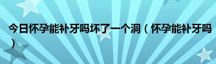 今日怀孕能补牙吗坏了一个洞(怀孕能补牙吗)