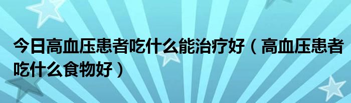 今日高血压患者吃什么能治疗好(高血压患者吃什么食物好)