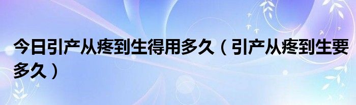 今日引产从疼到生得用多久(引产从疼到生要多久)