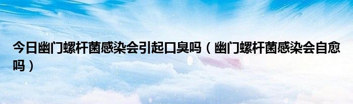 今日幽门螺杆菌感染会引起口臭吗(幽门螺杆菌感染会自愈吗)