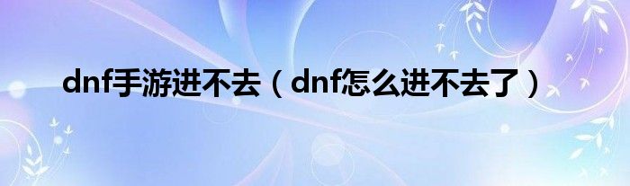 dnf手游进不去(dnf怎么进不去了)