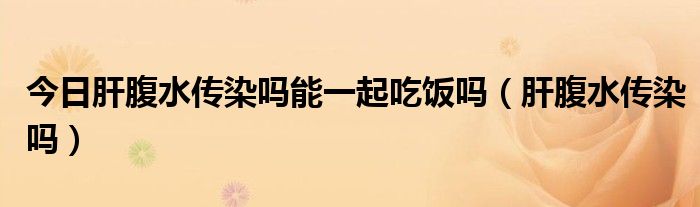 今日肝腹水传染吗能一起吃饭吗(肝腹水传染吗)