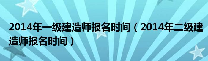 2014年一级建造师报名时间(2014年二级建造师报名时间)