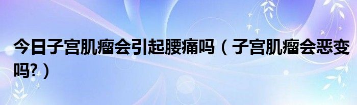 今日子宫肌瘤会引起腰痛吗(子宫肌瘤会恶变吗?)