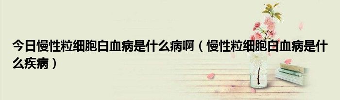 今日慢性粒细胞白血病是什么病啊(慢性粒细胞白血病是什么疾病)