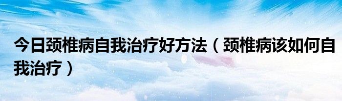 今日颈椎病自我治疗好方法(颈椎病该如何自我治疗)
