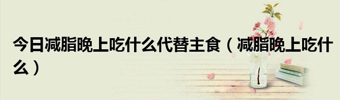 今日减脂晚上吃什么代替主食（减脂晚上吃什么）