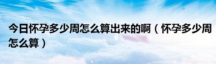 今日怀孕多少周怎么算出来的啊(怀孕多少周怎么算)