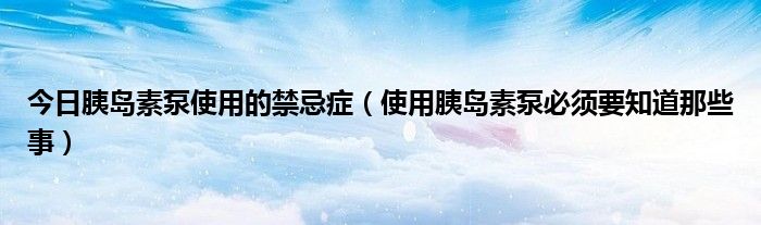 今日胰岛素泵使用的禁忌症(使用胰岛素泵必须要知道那些事)