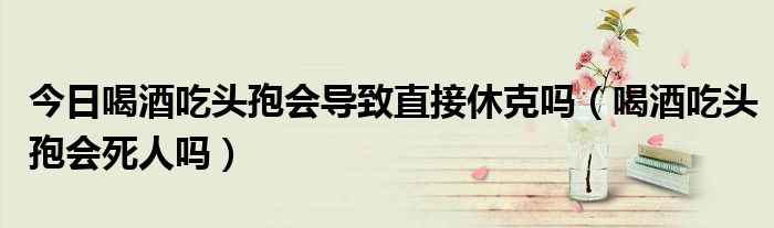 今日喝酒吃头孢会导致直接休克吗(喝酒吃头孢会死人吗)