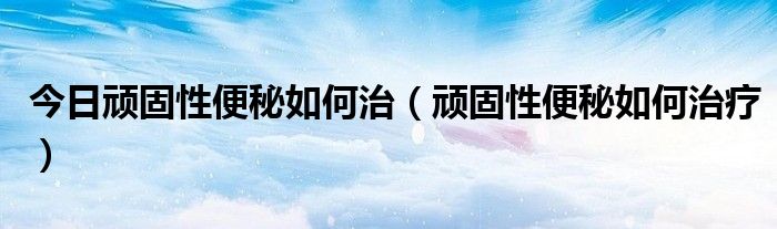 今日顽固性便秘如何治(顽固性便秘如何治疗)