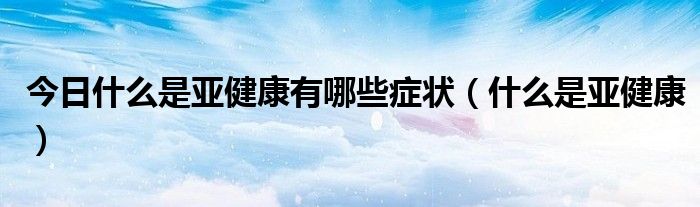 今日什么是亚健康有哪些症状(什么是亚健康)