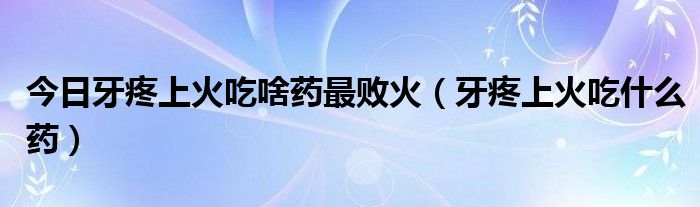 今日牙疼上火吃啥药最败火(牙疼上火吃什么药)