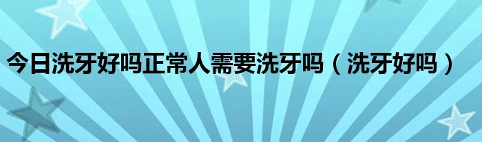 今日洗牙好吗正常人需要洗牙吗(洗牙好吗)