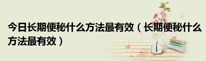 今日长期便秘什么方法最有效(长期便秘什么方法最有效)
