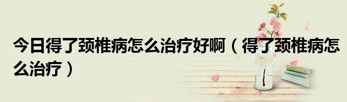 今日得了颈椎病怎么治疗好啊(得了颈椎病怎么治疗)