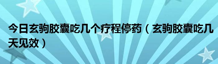 今日玄驹胶囊吃几个疗程停药(玄驹胶囊吃几天见效)