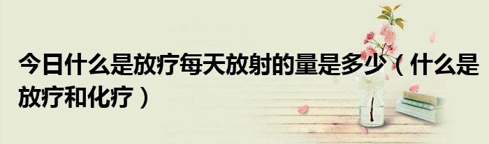 今日什么是放疗每天放射的量是多少(什么是放疗和化疗)